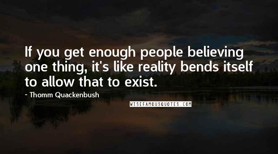 Thomm Quackenbush Quotes: If you get enough people believing one thing, it's like reality bends itself to allow that to exist.