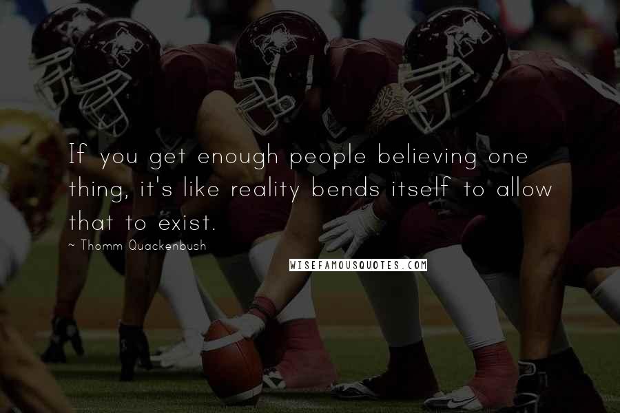 Thomm Quackenbush Quotes: If you get enough people believing one thing, it's like reality bends itself to allow that to exist.