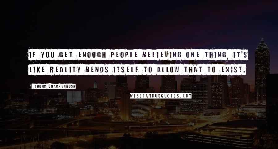 Thomm Quackenbush Quotes: If you get enough people believing one thing, it's like reality bends itself to allow that to exist.