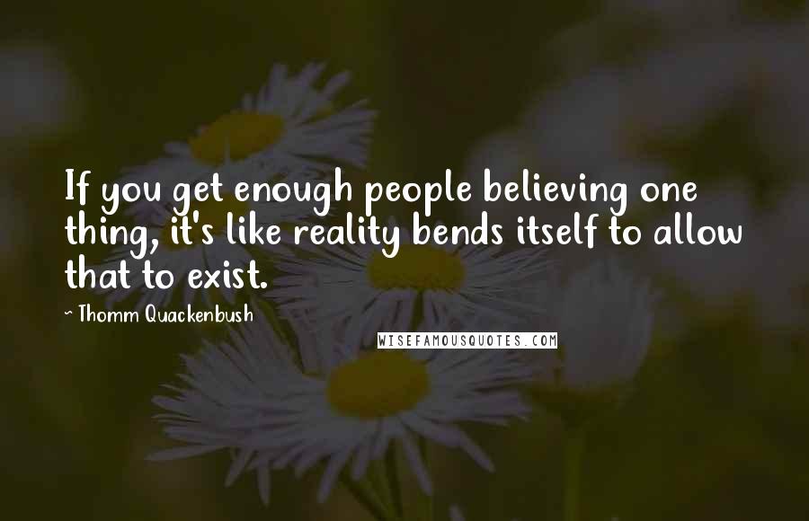 Thomm Quackenbush Quotes: If you get enough people believing one thing, it's like reality bends itself to allow that to exist.