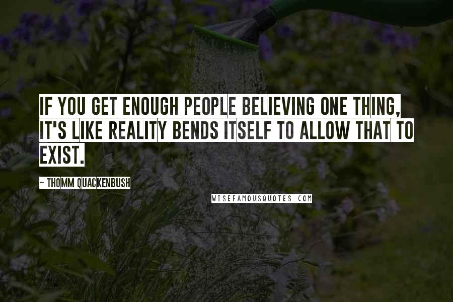 Thomm Quackenbush Quotes: If you get enough people believing one thing, it's like reality bends itself to allow that to exist.