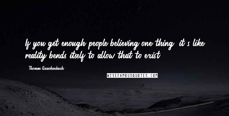 Thomm Quackenbush Quotes: If you get enough people believing one thing, it's like reality bends itself to allow that to exist.