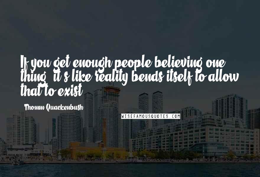Thomm Quackenbush Quotes: If you get enough people believing one thing, it's like reality bends itself to allow that to exist.