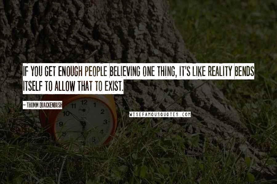 Thomm Quackenbush Quotes: If you get enough people believing one thing, it's like reality bends itself to allow that to exist.