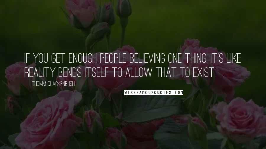 Thomm Quackenbush Quotes: If you get enough people believing one thing, it's like reality bends itself to allow that to exist.