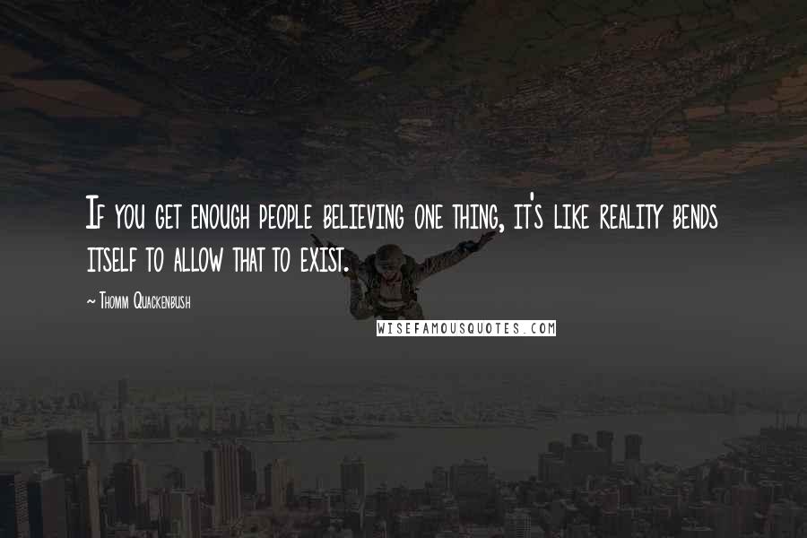 Thomm Quackenbush Quotes: If you get enough people believing one thing, it's like reality bends itself to allow that to exist.