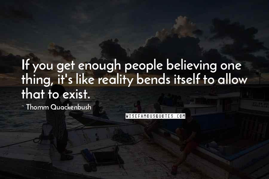 Thomm Quackenbush Quotes: If you get enough people believing one thing, it's like reality bends itself to allow that to exist.