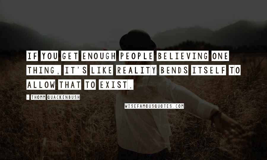 Thomm Quackenbush Quotes: If you get enough people believing one thing, it's like reality bends itself to allow that to exist.