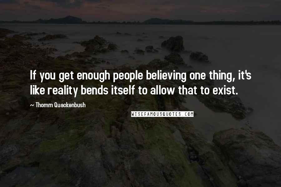 Thomm Quackenbush Quotes: If you get enough people believing one thing, it's like reality bends itself to allow that to exist.