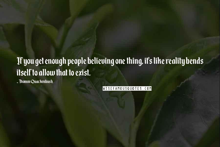 Thomm Quackenbush Quotes: If you get enough people believing one thing, it's like reality bends itself to allow that to exist.