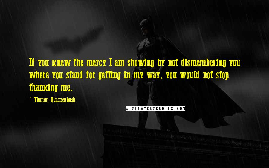 Thomm Quackenbush Quotes: If you knew the mercy I am showing by not dismembering you where you stand for getting in my way, you would not stop thanking me.