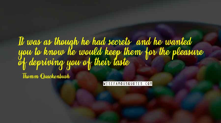 Thomm Quackenbush Quotes: It was as though he had secrets, and he wanted you to know he would keep them for the pleasure of depriving you of their taste.