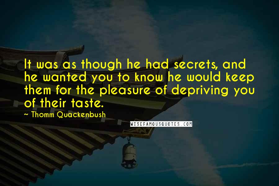 Thomm Quackenbush Quotes: It was as though he had secrets, and he wanted you to know he would keep them for the pleasure of depriving you of their taste.