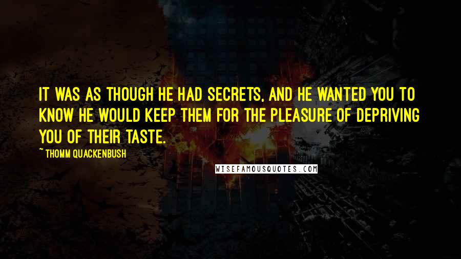 Thomm Quackenbush Quotes: It was as though he had secrets, and he wanted you to know he would keep them for the pleasure of depriving you of their taste.