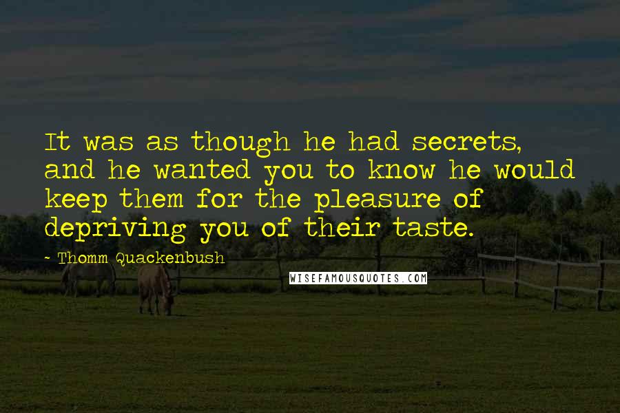 Thomm Quackenbush Quotes: It was as though he had secrets, and he wanted you to know he would keep them for the pleasure of depriving you of their taste.