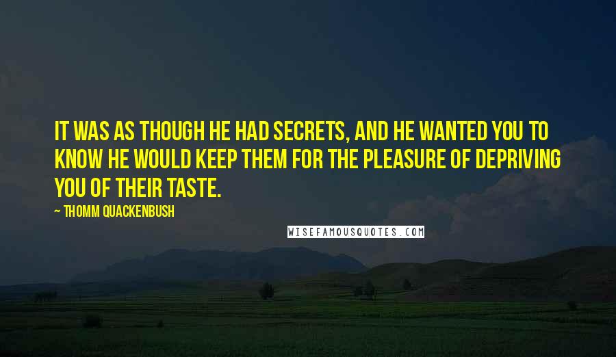 Thomm Quackenbush Quotes: It was as though he had secrets, and he wanted you to know he would keep them for the pleasure of depriving you of their taste.