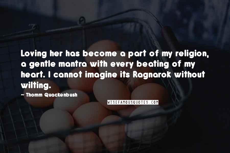 Thomm Quackenbush Quotes: Loving her has become a part of my religion, a gentle mantra with every beating of my heart. I cannot imagine its Ragnarok without wilting.