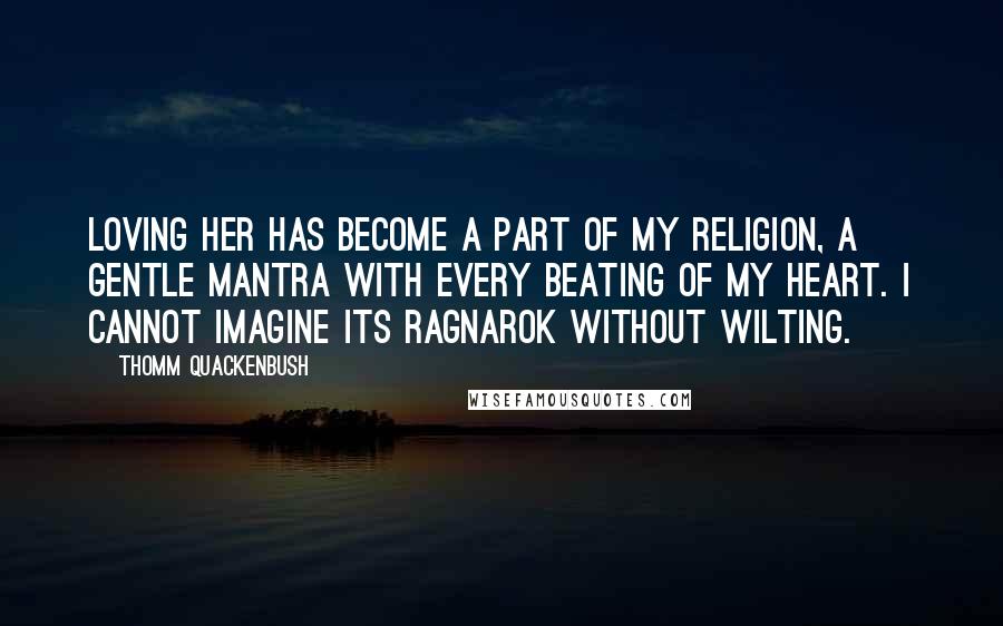 Thomm Quackenbush Quotes: Loving her has become a part of my religion, a gentle mantra with every beating of my heart. I cannot imagine its Ragnarok without wilting.