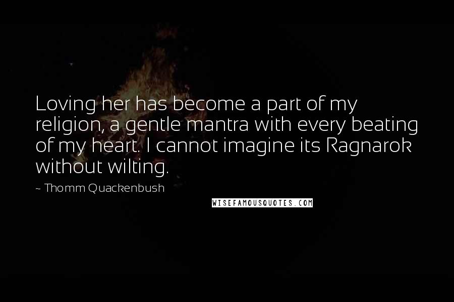 Thomm Quackenbush Quotes: Loving her has become a part of my religion, a gentle mantra with every beating of my heart. I cannot imagine its Ragnarok without wilting.