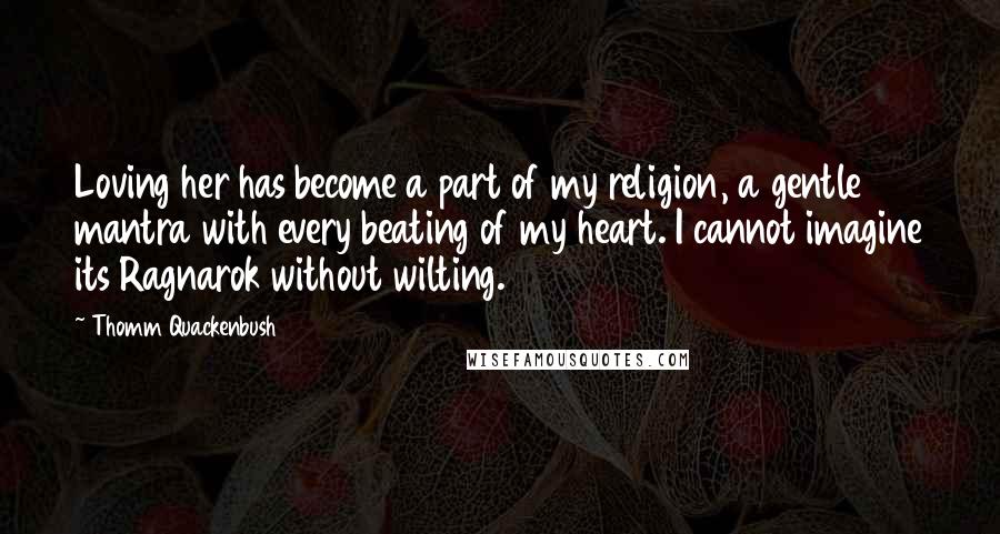 Thomm Quackenbush Quotes: Loving her has become a part of my religion, a gentle mantra with every beating of my heart. I cannot imagine its Ragnarok without wilting.