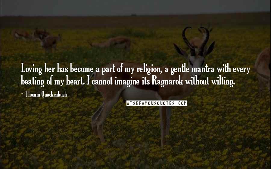 Thomm Quackenbush Quotes: Loving her has become a part of my religion, a gentle mantra with every beating of my heart. I cannot imagine its Ragnarok without wilting.