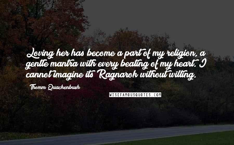 Thomm Quackenbush Quotes: Loving her has become a part of my religion, a gentle mantra with every beating of my heart. I cannot imagine its Ragnarok without wilting.