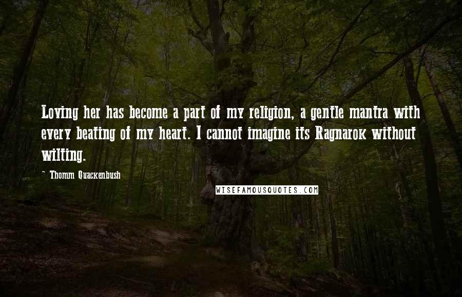 Thomm Quackenbush Quotes: Loving her has become a part of my religion, a gentle mantra with every beating of my heart. I cannot imagine its Ragnarok without wilting.