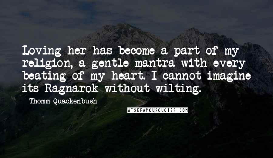 Thomm Quackenbush Quotes: Loving her has become a part of my religion, a gentle mantra with every beating of my heart. I cannot imagine its Ragnarok without wilting.