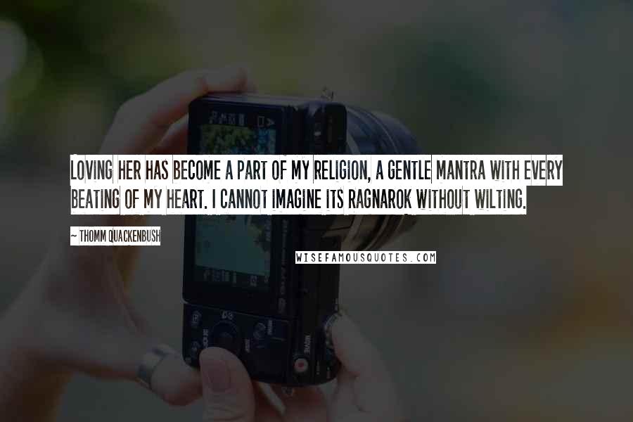 Thomm Quackenbush Quotes: Loving her has become a part of my religion, a gentle mantra with every beating of my heart. I cannot imagine its Ragnarok without wilting.