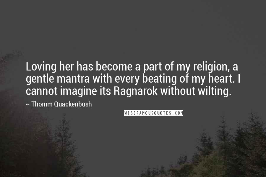 Thomm Quackenbush Quotes: Loving her has become a part of my religion, a gentle mantra with every beating of my heart. I cannot imagine its Ragnarok without wilting.