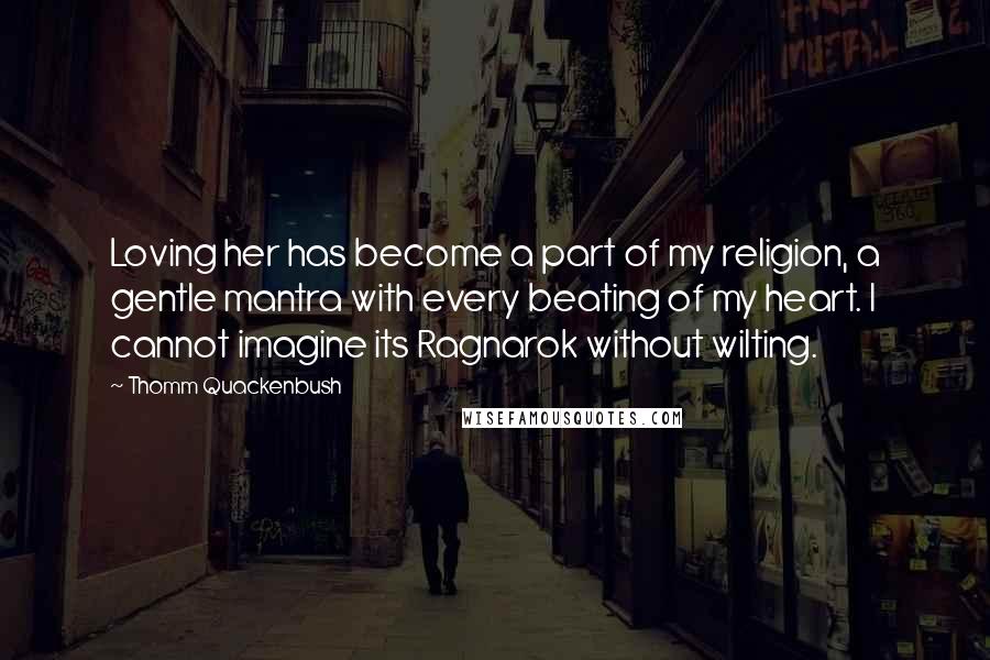 Thomm Quackenbush Quotes: Loving her has become a part of my religion, a gentle mantra with every beating of my heart. I cannot imagine its Ragnarok without wilting.
