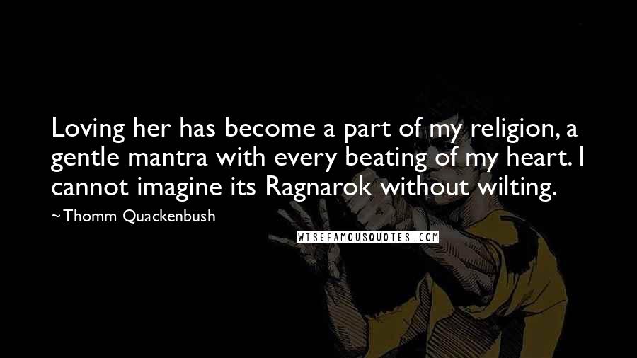 Thomm Quackenbush Quotes: Loving her has become a part of my religion, a gentle mantra with every beating of my heart. I cannot imagine its Ragnarok without wilting.