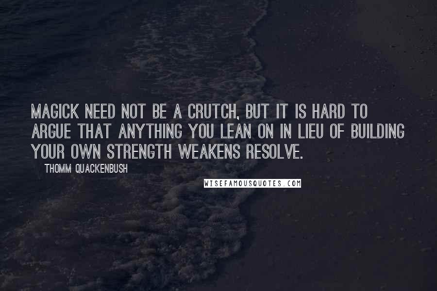 Thomm Quackenbush Quotes: Magick need not be a crutch, but it is hard to argue that anything you lean on in lieu of building your own strength weakens resolve.