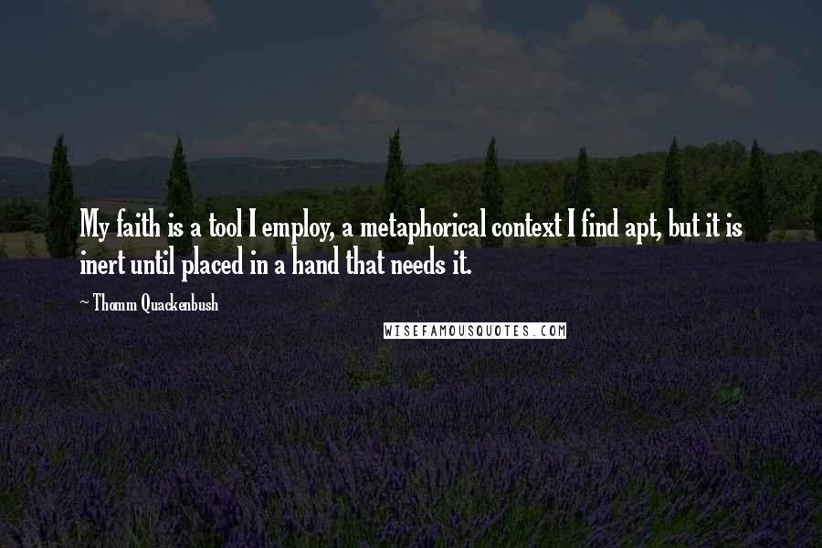 Thomm Quackenbush Quotes: My faith is a tool I employ, a metaphorical context I find apt, but it is inert until placed in a hand that needs it.