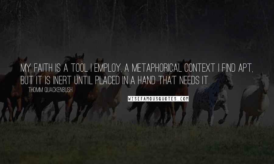 Thomm Quackenbush Quotes: My faith is a tool I employ, a metaphorical context I find apt, but it is inert until placed in a hand that needs it.
