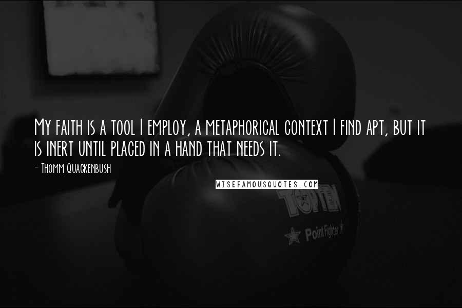 Thomm Quackenbush Quotes: My faith is a tool I employ, a metaphorical context I find apt, but it is inert until placed in a hand that needs it.