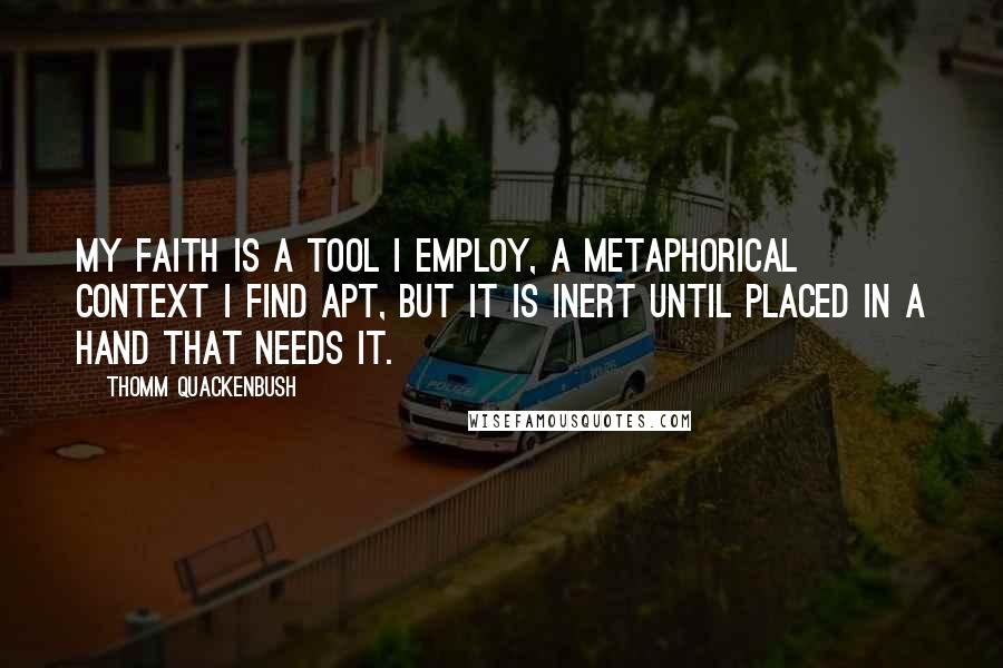 Thomm Quackenbush Quotes: My faith is a tool I employ, a metaphorical context I find apt, but it is inert until placed in a hand that needs it.
