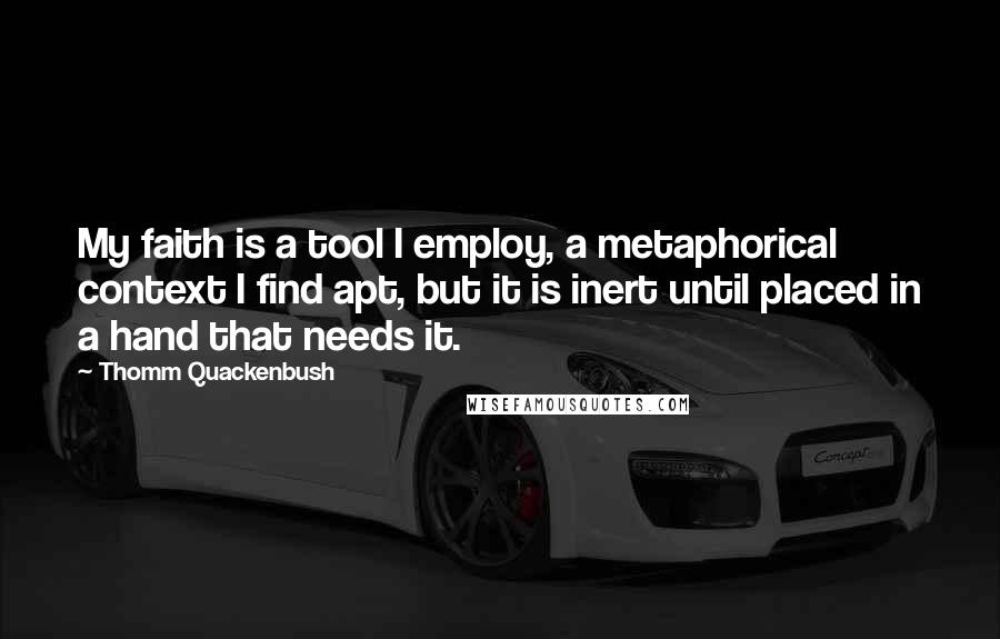 Thomm Quackenbush Quotes: My faith is a tool I employ, a metaphorical context I find apt, but it is inert until placed in a hand that needs it.