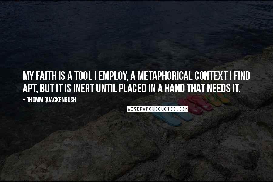 Thomm Quackenbush Quotes: My faith is a tool I employ, a metaphorical context I find apt, but it is inert until placed in a hand that needs it.