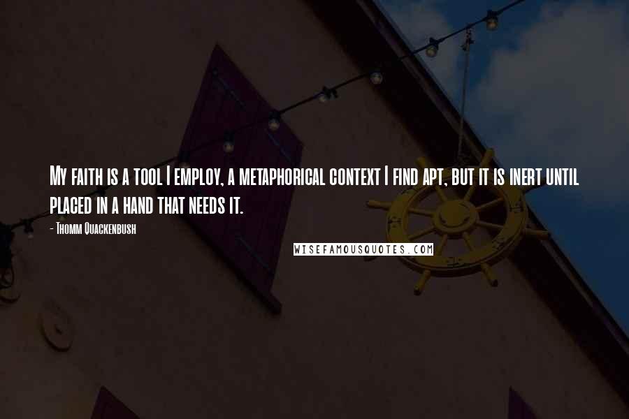 Thomm Quackenbush Quotes: My faith is a tool I employ, a metaphorical context I find apt, but it is inert until placed in a hand that needs it.