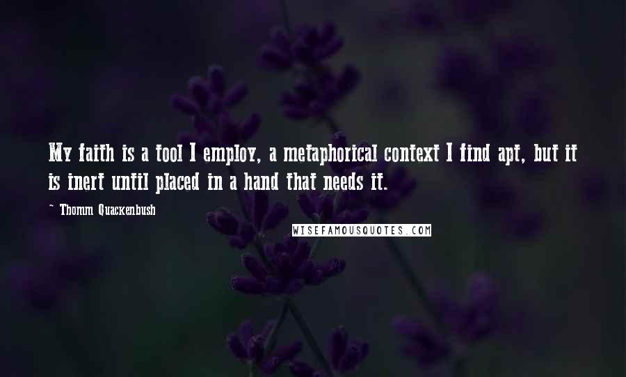 Thomm Quackenbush Quotes: My faith is a tool I employ, a metaphorical context I find apt, but it is inert until placed in a hand that needs it.