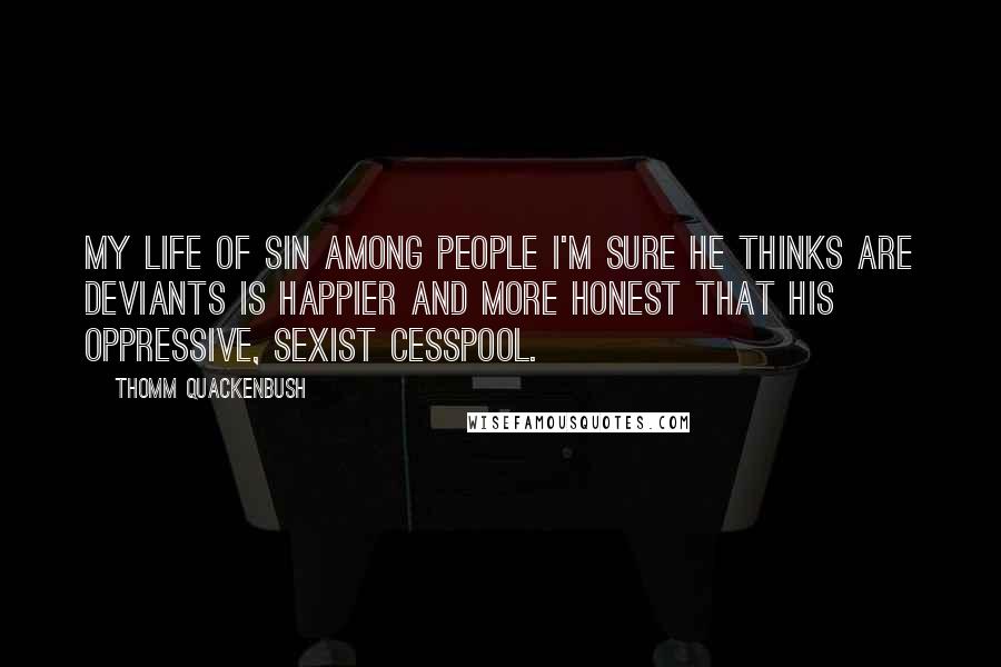 Thomm Quackenbush Quotes: My life of sin among people I'm sure he thinks are deviants is happier and more honest that his oppressive, sexist cesspool.