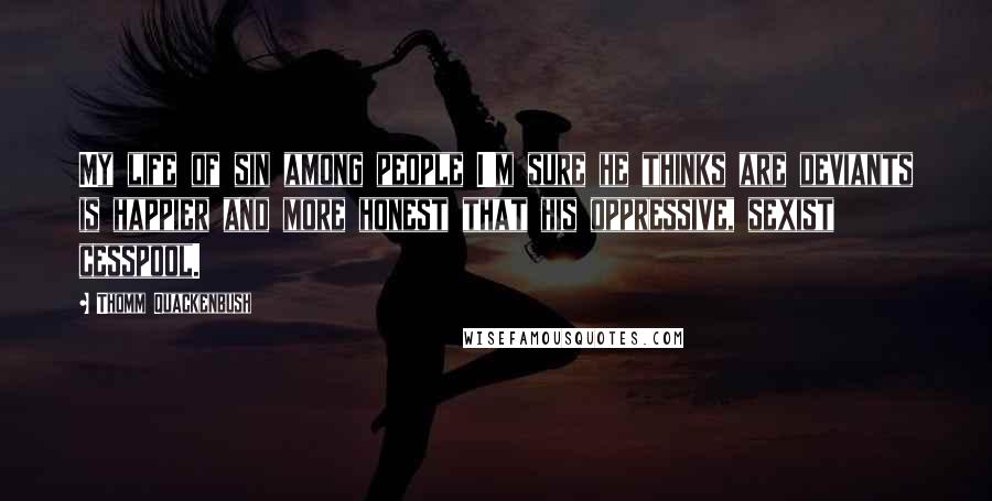 Thomm Quackenbush Quotes: My life of sin among people I'm sure he thinks are deviants is happier and more honest that his oppressive, sexist cesspool.