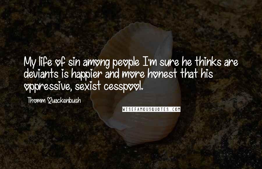 Thomm Quackenbush Quotes: My life of sin among people I'm sure he thinks are deviants is happier and more honest that his oppressive, sexist cesspool.