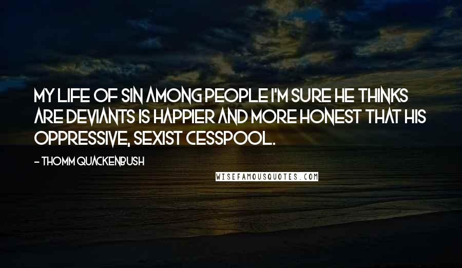 Thomm Quackenbush Quotes: My life of sin among people I'm sure he thinks are deviants is happier and more honest that his oppressive, sexist cesspool.