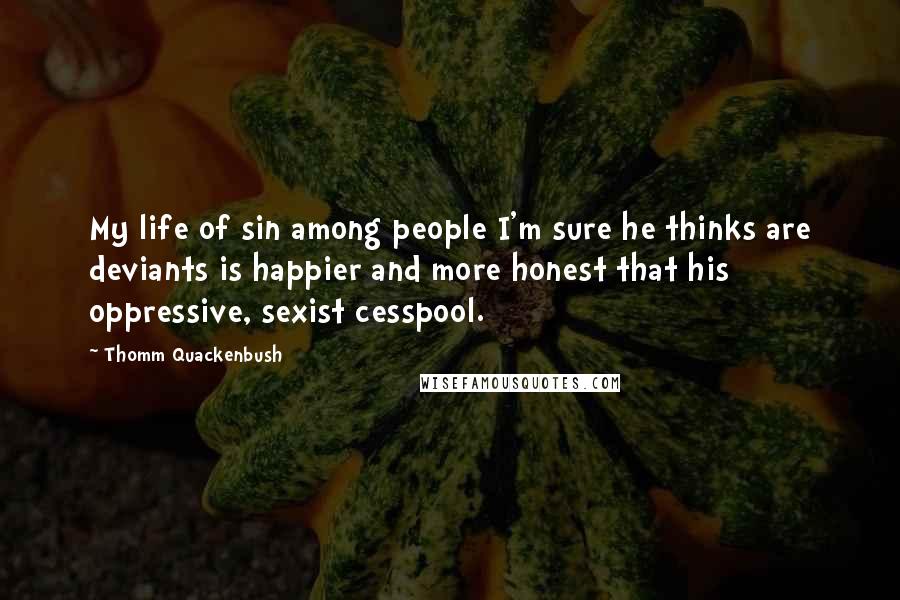 Thomm Quackenbush Quotes: My life of sin among people I'm sure he thinks are deviants is happier and more honest that his oppressive, sexist cesspool.