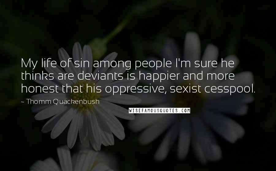 Thomm Quackenbush Quotes: My life of sin among people I'm sure he thinks are deviants is happier and more honest that his oppressive, sexist cesspool.