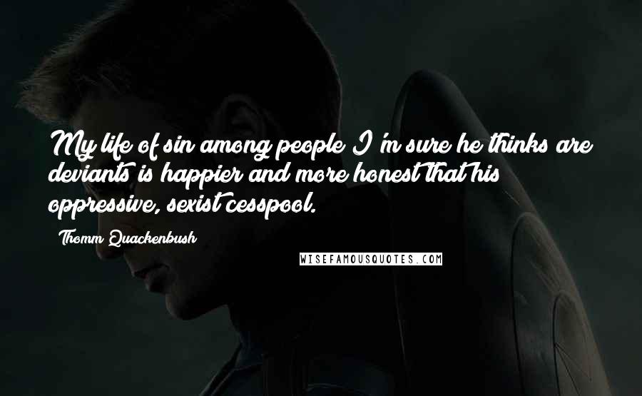 Thomm Quackenbush Quotes: My life of sin among people I'm sure he thinks are deviants is happier and more honest that his oppressive, sexist cesspool.