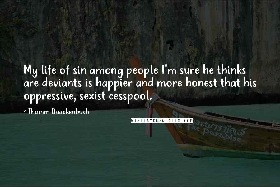 Thomm Quackenbush Quotes: My life of sin among people I'm sure he thinks are deviants is happier and more honest that his oppressive, sexist cesspool.