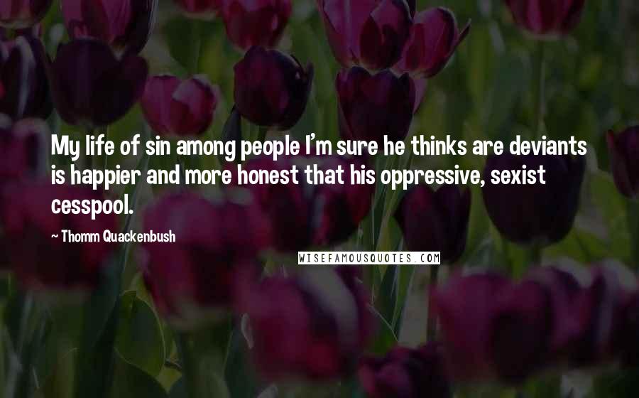 Thomm Quackenbush Quotes: My life of sin among people I'm sure he thinks are deviants is happier and more honest that his oppressive, sexist cesspool.